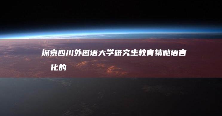 探索四川外国语大学研究生教育精髓：语言文化的桥梁与全球视野的启航